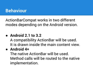 Behaviour
ActionBarCompat works in two different
modes depending on the Android version.
● Android 2.1 to 3.2
A compatibility ActionBar will be used.
It is drawn inside the main content view.
● Android 4+
The native ActionBar will be used.
Method calls will be routed to the native
implementation.

 