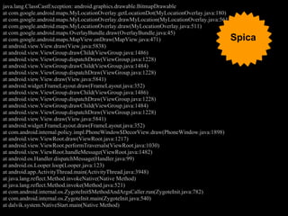java.lang.ClassCastException: android.graphics.drawable.BitmapDrawable
at com.google.android.maps.MyLocationOverlay.getLocationDot(MyLocationOverlay.java:180)
at com.google.android.maps.MyLocationOverlay.drawMyLocation(MyLocationOverlay.java:561)
at com.google.android.maps.MyLocationOverlay.draw(MyLocationOverlay.java:511)
at com.google.android.maps.OverlayBundle.draw(OverlayBundle.java:45)
at com.google.android.maps.MapView.onDraw(MapView.java:471)                               Spica
at android.view.View.draw(View.java:5838)
at android.view.ViewGroup.drawChild(ViewGroup.java:1486)
at android.view.ViewGroup.dispatchDraw(ViewGroup.java:1228)
at android.view.ViewGroup.drawChild(ViewGroup.java:1484)
at android.view.ViewGroup.dispatchDraw(ViewGroup.java:1228)
at android.view.View.draw(View.java:5841)
at android.widget.FrameLayout.draw(FrameLayout.java:352)
at android.view.ViewGroup.drawChild(ViewGroup.java:1486)
at android.view.ViewGroup.dispatchDraw(ViewGroup.java:1228)
at android.view.ViewGroup.drawChild(ViewGroup.java:1484)
at android.view.ViewGroup.dispatchDraw(ViewGroup.java:1228)
at android.view.View.draw(View.java:5841)
at android.widget.FrameLayout.draw(FrameLayout.java:352)
at com.android.internal.policy.impl.PhoneWindow$DecorView.draw(PhoneWindow.java:1898)
at android.view.ViewRoot.draw(ViewRoot.java:1217)
at android.view.ViewRoot.performTraversals(ViewRoot.java:1030)
at android.view.ViewRoot.handleMessage(ViewRoot.java:1482)
at android.os.Handler.dispatchMessage(Handler.java:99)
at android.os.Looper.loop(Looper.java:123)
at android.app.ActivityThread.main(ActivityThread.java:3948)
at java.lang.reflect.Method.invokeNative(Native Method)
at java.lang.reflect.Method.invoke(Method.java:521)
at com.android.internal.os.ZygoteInit$MethodAndArgsCaller.run(ZygoteInit.java:782)
at com.android.internal.os.ZygoteInit.main(ZygoteInit.java:540)
at dalvik.system.NativeStart.main(Native Method)
 