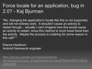 Force locale for an application, bug in
2.0? - Kaj Bjurman
"No, changing the application's locale like this is not supported,
and will not entirely work. It shouldn't cause an activity to
restart though... actually I can't imagine how this would cause
an activity to restart, since this method is much lower-level than
the activity. Maybe the process is crashing for some reason in
this call? "

Dianne Hackborn
Android framework engineer

http://groups.google.com/group/android-
developers/browse_thread/thread/cb1dec87804d416/51780ca
c36e4fcf4
 