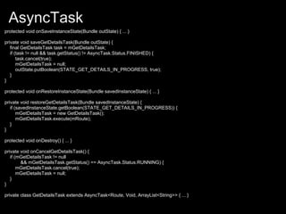 AsyncTask
protected void onSaveInstanceState(Bundle outState) { ... }

private void saveGetDetailsTask(Bundle outState) {
   final GetDetailsTask task = mGetDetailsTask;
   if (task != null && task.getStatus() != AsyncTask.Status.FINISHED) {
       task.cancel(true);
       mGetDetailsTask = null;
       outState.putBoolean(STATE_GET_DETAILS_IN_PROGRESS, true);
   }
}

protected void onRestoreInstanceState(Bundle savedInstanceState) { ... }

private void restoreGetDetailsTask(Bundle savedInstanceState) {
   if (savedInstanceState.getBoolean(STATE_GET_DETAILS_IN_PROGRESS)) {
       mGetDetailsTask = new GetDetailsTask();
       mGetDetailsTask.execute(mRoute);
   }
}

protected void onDestroy() { ... }

private void onCancelGetDetailsTask() {
   if (mGetDetailsTask != null
        && mGetDetailsTask.getStatus() == AsyncTask.Status.RUNNING) {
       mGetDetailsTask.cancel(true);
       mGetDetailsTask = null;
   }
}

private class GetDetailsTask extends AsyncTask<Route, Void, ArrayList<String>> { ... }
 