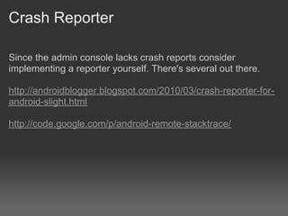 Crash Reporter

Since the admin console lacks crash reports consider
implementing a reporter yourself. There's several out there.

http://androidblogger.blogspot.com/2010/03/crash-reporter-for-
android-slight.html

http://code.google.com/p/android-remote-stacktrace/
 