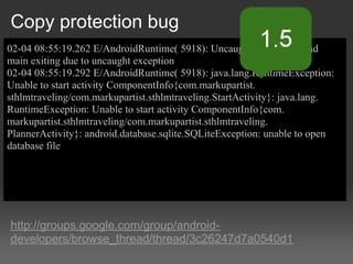 Copy protection bug
02-04 08:55:19.262 E/AndroidRuntime( 5918): Uncaught handler: thread
main exiting due to uncaught exception
02-04 08:55:19.292 E/AndroidRuntime( 5918): java.lang.RuntimeException:
Unable to start activity ComponentInfo{com.markupartist.
sthlmtraveling/com.markupartist.sthlmtraveling.StartActivity}: java.lang.
RuntimeException: Unable to start activity ComponentInfo{com.
markupartist.sthlmtraveling/com.markupartist.sthlmtraveling.
PlannerActivity}: android.database.sqlite.SQLiteException: unable to open
database file




http://groups.google.com/group/android-
developers/browse_thread/thread/3c26247d7a0540d1
 