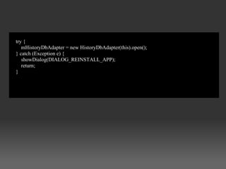 try {
   mHistoryDbAdapter = new HistoryDbAdapter(this).open();
} catch (Exception e) {
   showDialog(DIALOG_REINSTALL_APP);
   return;
}
 