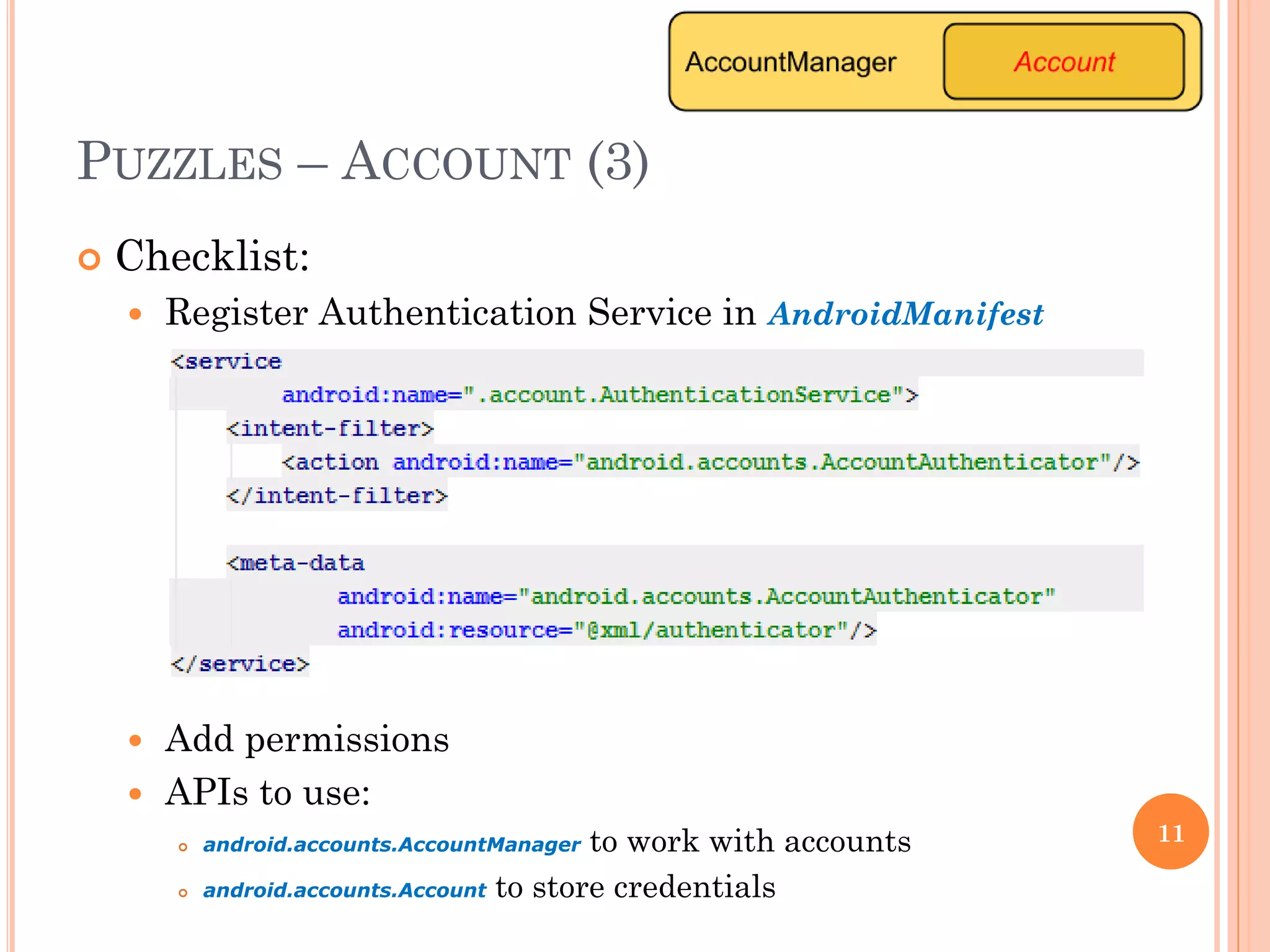 PUZZLES – ACCOUNT (3)
 Checklist:
 Register Authentication Service in AndroidManifest
 Add permissions
 APIs to use:
 android.accounts.AccountManager to work with accounts
 android.accounts.Account to store credentials
11
 