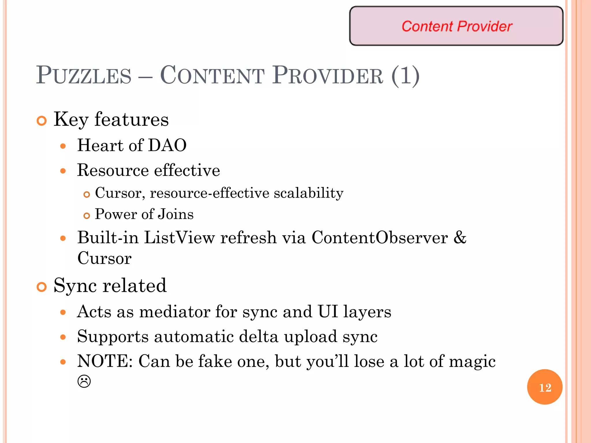 PUZZLES – CONTENT PROVIDER (1)
 Key features
 Heart of DAO
 Resource effective
 Cursor, resource-effective scalability
 Power of Joins
 Built-in ListView refresh via ContentObserver &
Cursor
 Sync related
 Acts as mediator for sync and UI layers
 Supports automatic delta upload sync
 NOTE: Can be fake one, but you’ll lose a lot of magic
 12
 