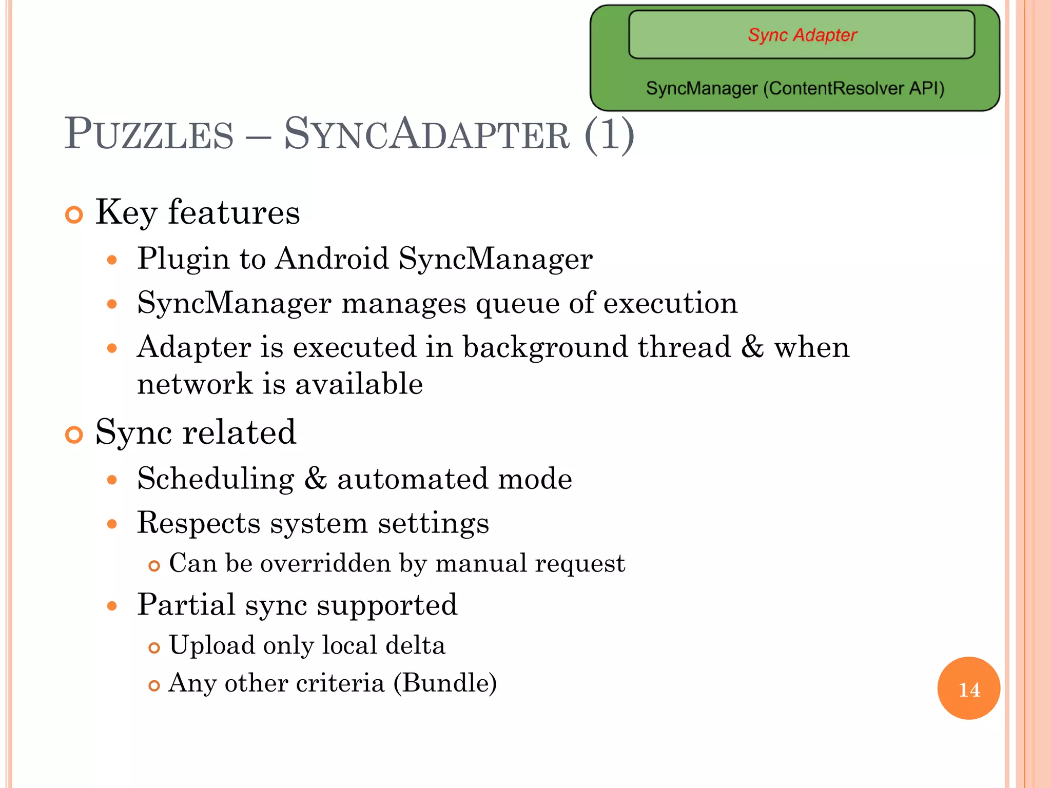 PUZZLES – SYNCADAPTER (1)
 Key features
 Plugin to Android SyncManager
 SyncManager manages queue of execution
 Adapter is executed in background thread & when
network is available
 Sync related
 Scheduling & automated mode
 Respects system settings
 Can be overridden by manual request
 Partial sync supported
 Upload only local delta
 Any other criteria (Bundle) 14
 