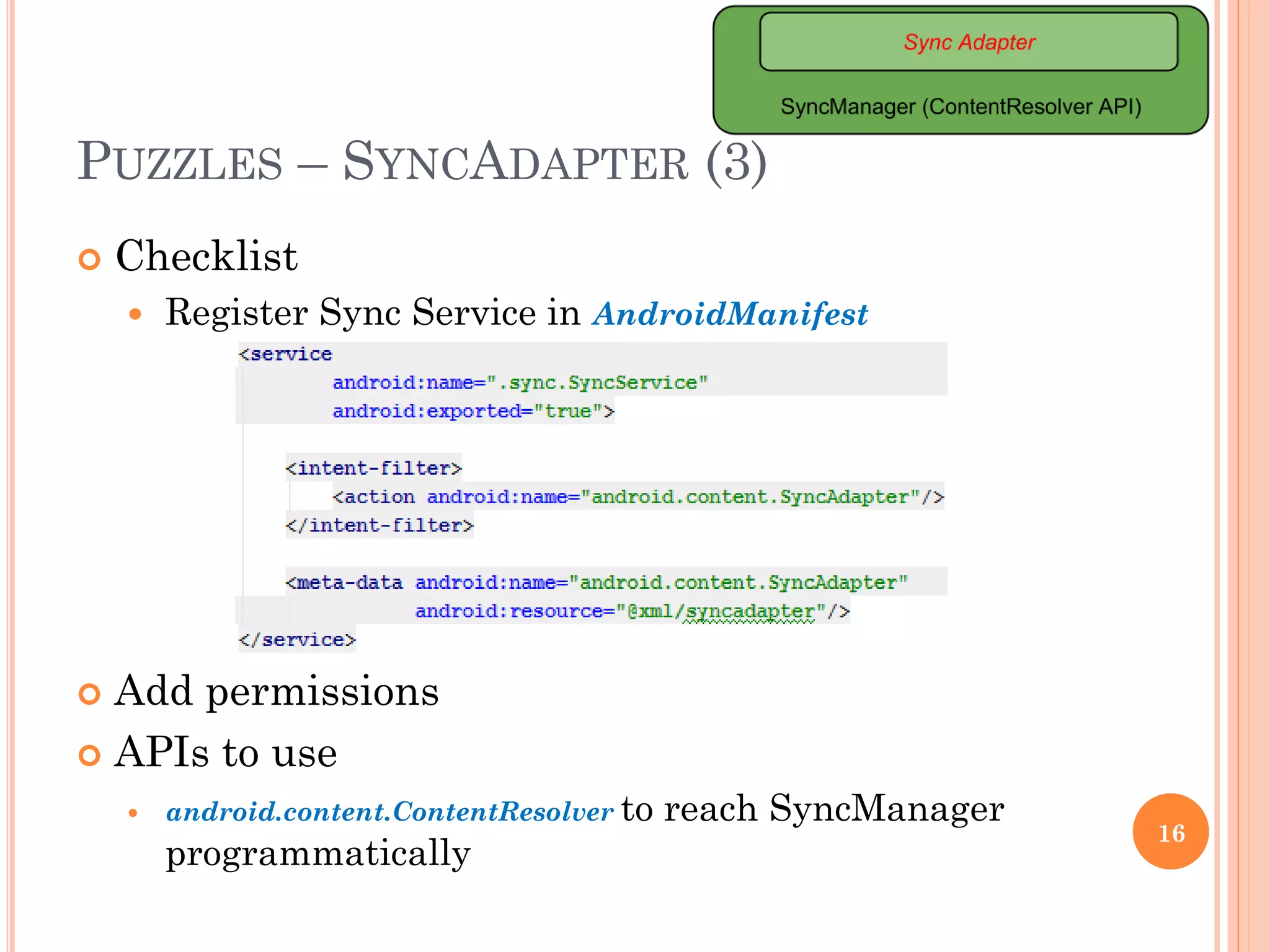 PUZZLES – SYNCADAPTER (3)
 Checklist
 Register Sync Service in AndroidManifest
 Add permissions
 APIs to use
 android.content.ContentResolver to reach SyncManager
programmatically
16
 