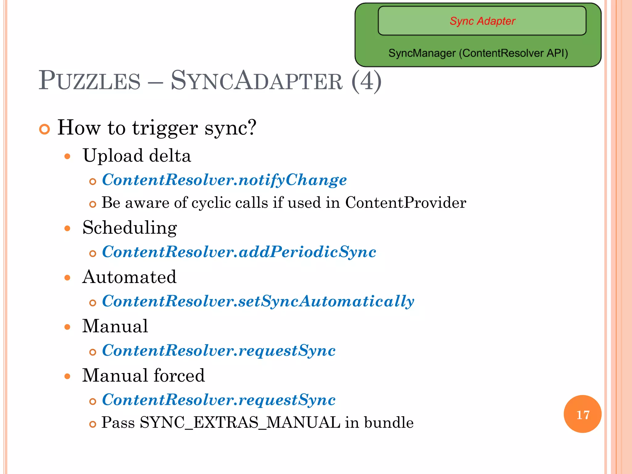 PUZZLES – SYNCADAPTER (4)
 How to trigger sync?
 Upload delta
 ContentResolver.notifyChange
 Be aware of cyclic calls if used in ContentProvider
 Scheduling
 ContentResolver.addPeriodicSync
 Automated
 ContentResolver.setSyncAutomatically
 Manual
 ContentResolver.requestSync
 Manual forced
 ContentResolver.requestSync
 Pass SYNC_EXTRAS_MANUAL in bundle
17
 