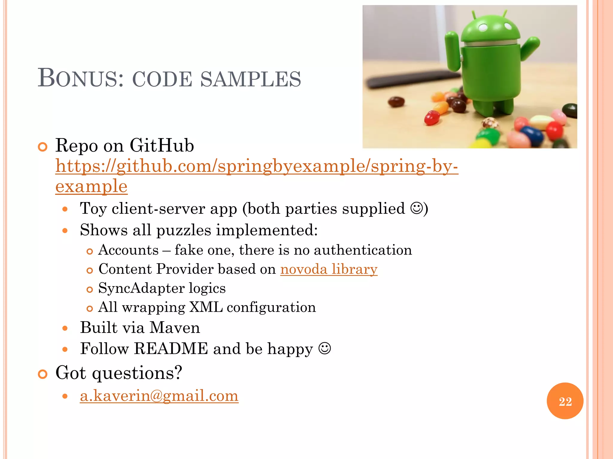 BONUS: CODE SAMPLES
 Repo on GitHub
https://github.com/springbyexample/spring-by-
example
 Toy client-server app (both parties supplied )
 Shows all puzzles implemented:
 Accounts – fake one, there is no authentication
 Content Provider based on novoda library
 SyncAdapter logics
 All wrapping XML configuration
 Built via Maven
 Follow README and be happy 
 Got questions?
 a.kaverin@gmail.com 22
 