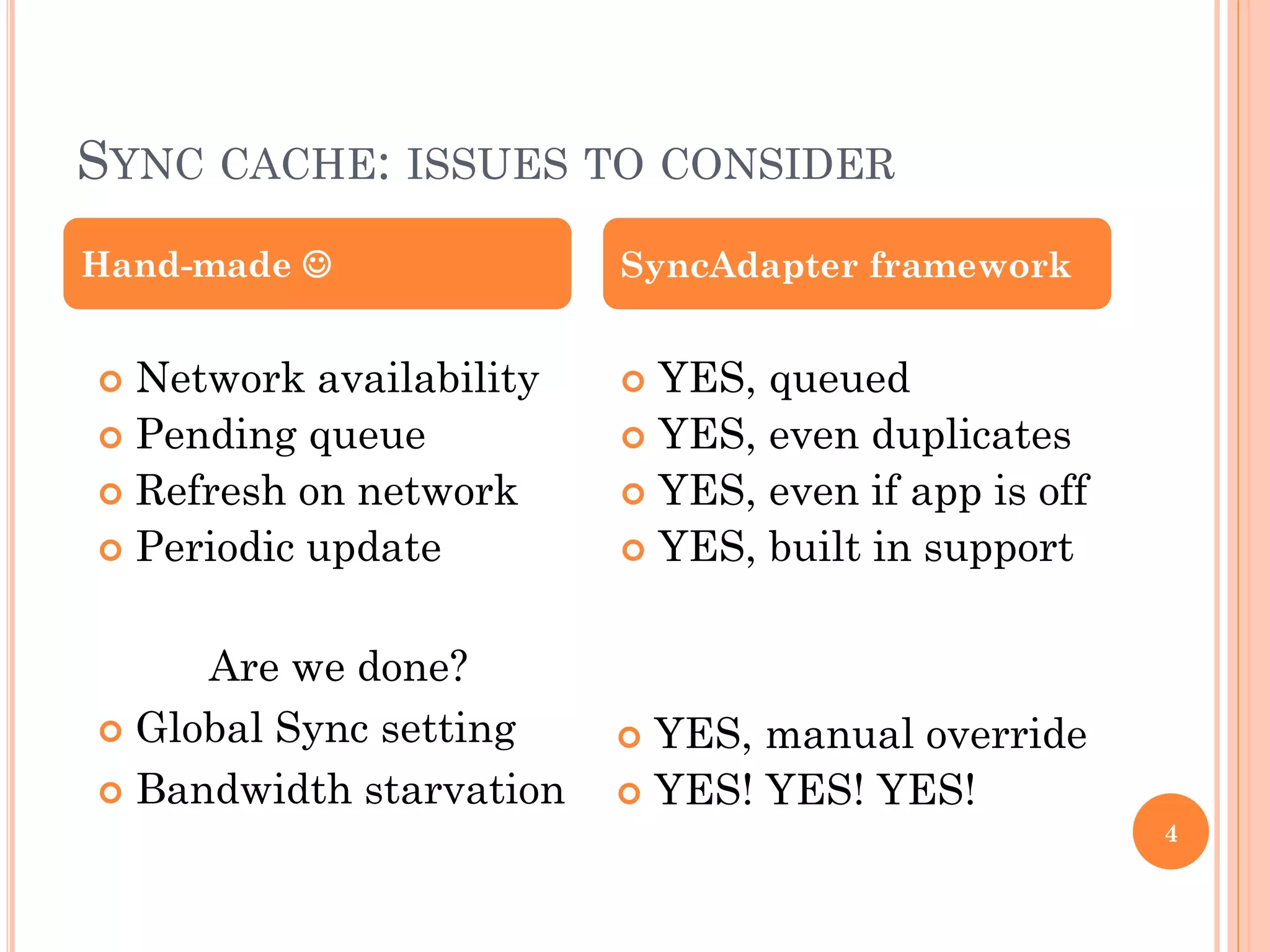 SYNC CACHE: ISSUES TO CONSIDER
Are we done?
 Global Sync setting
 Bandwidth starvation
 YES, queued
 YES, even duplicates
 YES, even if app is off
 YES, built in support
Hand-made  SyncAdapter framework
 Network availability
 Pending queue
 Refresh on network
 Periodic update
 YES, manual override
 YES! YES! YES!
4
 