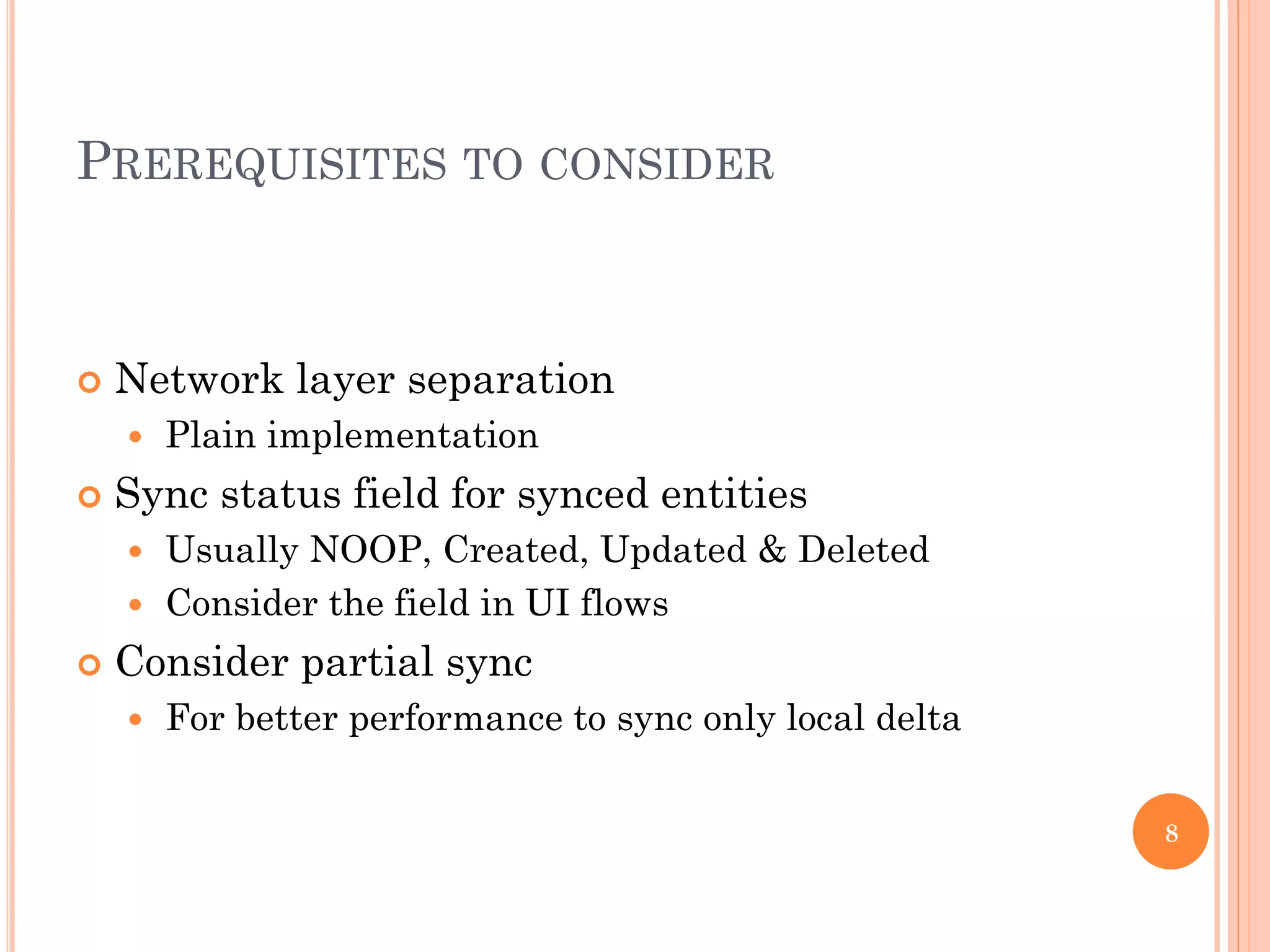 PREREQUISITES TO CONSIDER
 Network layer separation
 Plain implementation
 Sync status field for synced entities
 Usually NOOP, Created, Updated & Deleted
 Consider the field in UI flows
 Consider partial sync
 For better performance to sync only local delta
8
 