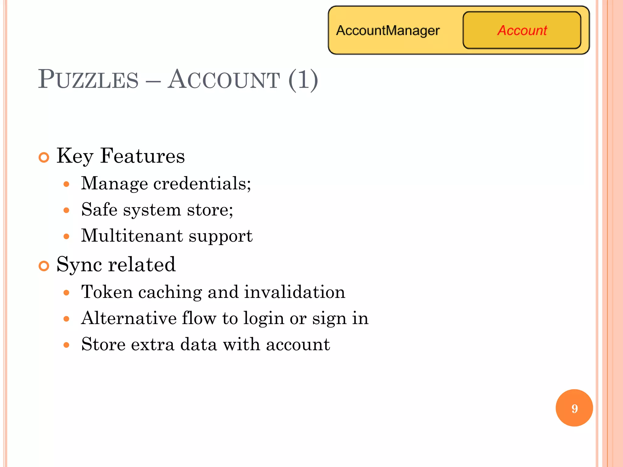 PUZZLES – ACCOUNT (1)
 Key Features
 Manage credentials;
 Safe system store;
 Multitenant support
 Sync related
 Token caching and invalidation
 Alternative flow to login or sign in
 Store extra data with account
9
 