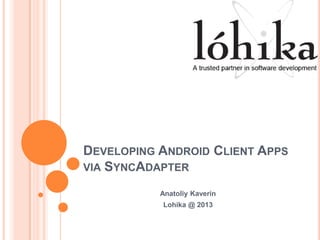 DEVELOPING ANDROID CLIENT APPS
VIA SYNCADAPTER
Anatoliy Kaverin
Lohika @ 2013
 