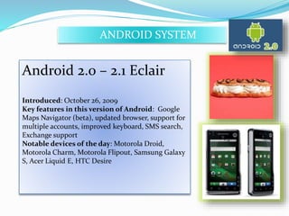 ANDROID SYSTEM 
Android 2.0 – 2.1 Eclair 
Introduced: October 26, 2009 
Key features in this version of Android: Google 
Maps Navigator (beta), updated browser, support for 
multiple accounts, improved keyboard, SMS search, 
Exchange support 
Notable devices of the day: Motorola Droid, 
Motorola Charm, Motorola Flipout, Samsung Galaxy 
S, Acer Liquid E, HTC Desire 
 