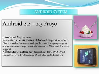 ANDROID SYSTEM 
Android 2.2 – 2.3 Froyo 
Introduced: May 20, 2010 
Key features in this version of Android: Support for Adobe 
Flash, portable hotspots, multiple keyboard languages, speed 
and performance improvements, enhanced Microsoft Exchange 
support 
Notable devices of the day: Nexus One, HTC EVO, Droid 
Incredible, Droid X, Samsung Droid Charge, Sidekick 4G 
 