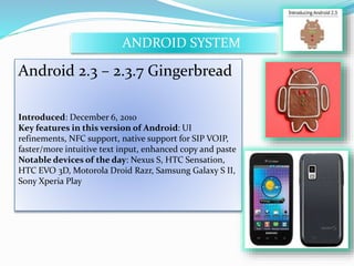 ANDROID SYSTEM 
Android 2.3 – 2.3.7 Gingerbread 
Introduced: December 6, 2010 
Key features in this version of Android: UI 
refinements, NFC support, native support for SIP VOIP, 
faster/more intuitive text input, enhanced copy and paste 
Notable devices of the day: Nexus S, HTC Sensation, 
HTC EVO 3D, Motorola Droid Razr, Samsung Galaxy S II, 
Sony Xperia Play 
 