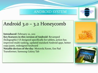 ANDROID SYSTEM 
Android 3.0 – 3.2 Honeycomb 
Introduced: February 22, 2011 
Key features in this version of Android: Revamped 
(holographic) UI designed specifically for tablets, action bar, 
improved multi-tasking, updated standard Android apps, better 
copy/paste, redesigned keyboard 
Notable devices of the day: Motorola Xoom, Eee Pad 
Transformer, Samsung Galaxy Tab 
 