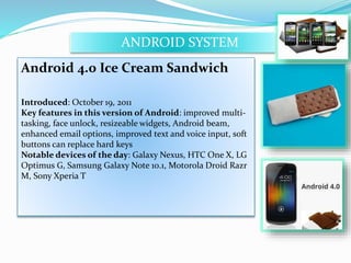 ANDROID SYSTEM 
Android 4.0 Ice Cream Sandwich 
Introduced: October 19, 2011 
Key features in this version of Android: improved multi-tasking, 
face unlock, resizeable widgets, Android beam, 
enhanced email options, improved text and voice input, soft 
buttons can replace hard keys 
Notable devices of the day: Galaxy Nexus, HTC One X, LG 
Optimus G, Samsung Galaxy Note 10.1, Motorola Droid Razr 
M, Sony Xperia T 
 