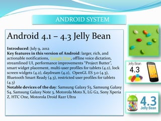 ANDROID SYSTEM 
Android 4.1 – 4.3 Jelly Bean 
Introduced: July 9, 2012 
Key features in this version of Android: larger, rich, and 
actionable notifications, Google Now, offline voice dictation, 
streamlined UI, performance improvements “Project Butter”, 
smart widget placement, multi-user profiles for tablets (4.2), lock 
screen widgets (4.2), daydream (4.2), OpenGL ES 3.0 (4.3), 
Bluetooth Smart Ready (4.3), restricted user profiles for tablets 
(4.3) 
Notable devices of the day: Samsung Galaxy S3, Samsung Galaxy 
S4, Samsung Galaxy Note 3, Motorola Moto X, LG G2, Sony Xperia 
Z, HTC One, Motorola Droid Razr Ultra 
 