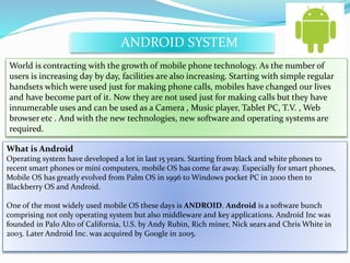 ANDROID SYSTEM 
World is contracting with the growth of mobile phone technology. As the number of 
users is increasing day by day, facilities are also increasing. Starting with simple regular 
handsets which were used just for making phone calls, mobiles have changed our lives 
and have become part of it. Now they are not used just for making calls but they have 
innumerable uses and can be used as a Camera , Music player, Tablet PC, T.V. , Web 
browser etc . And with the new technologies, new software and operating systems are 
required. 
What is Android 
Operating system have developed a lot in last 15 years. Starting from black and white phones to 
recent smart phones or mini computers, mobile OS has come far away. Especially for smart phones, 
Mobile OS has greatly evolved from Palm OS in 1996 to Windows pocket PC in 2000 then to 
Blackberry OS and Android. 
One of the most widely used mobile OS these days is ANDROID. Android is a software bunch 
comprising not only operating system but also middleware and key applications. Android Inc was 
founded in Palo Alto of California, U.S. by Andy Rubin, Rich miner, Nick sears and Chris White in 
2003. Later Android Inc. was acquired by Google in 2005. 
 