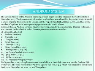 ANDROID SYSTEM 
The version history of the Android operating system began with the release of the Android beta in 
November 2007. The first commercial version, Android 1.0, was released in September 2008. Android 
is under ongoing development by Google and the Open Handset Alliance (OHA), and has seen a 
number of updates to its base operating system since its initial release. 
Since April 2009, Android versions have been developed under a confectionary -themed code name 
and released in alphabetical order; the exceptions are versions 1.0 and 1.1: 
1.) Android alpha (1.0) 
2.) Android beta (1.1) 
3.) Cupcake (1.5) 
4.) Doughnut (1.6) 
5.) Eclair (2.0–2.1) 
6.) Froyo (2.2–2.2.3) 
7.) Gingerbread (2.3–2.3.7) 
8.) Honeycomb (3.0–3.2.6) 
9.) Ice Cream Sandwich (4.0–4.0.4) 
10.) Jelly Bean (4.1–4.3.1) 
11.) KitKat (4.4–4.4.4) 
12.) “L” release (developer preview) 
On September 3, 2013, Google announced that 1 billion activated devices now use the Android OS 
worldwide. The most recent major Android update was KitKat 4.4, which was released to commercial 
devices on November 22, 2013, via an OTA updates 
 