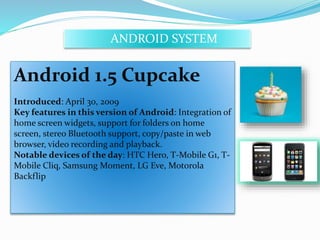 ANDROID SYSTEM 
Android 1.5 Cupcake 
Introduced: April 30, 2009 
Key features in this version of Android: Integration of 
home screen widgets, support for folders on home 
screen, stereo Bluetooth support, copy/paste in web 
browser, video recording and playback. 
Notable devices of the day: HTC Hero, T-Mobile G1, T-Mobile 
Cliq, Samsung Moment, LG Eve, Motorola 
Backflip 
 