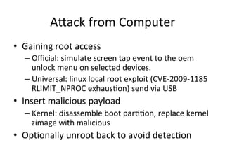 AAack 
from 
Computer 
• Gaining 
root 
access 
– Official: 
simulate 
screen 
tap 
event 
to 
the 
oem 
unlock 
menu 
on 
selected 
devices. 
– Universal: 
linux 
local 
root 
exploit 
(CVE-­‐2009-­‐1185 
RLIMIT_NPROC 
exhausZon) 
send 
via 
USB 
• Insert 
malicious 
payload 
– Kernel: 
disassemble 
boot 
parZZon, 
replace 
kernel 
zimage 
with 
malicious 
• OpZonally 
unroot 
back 
to 
avoid 
detecZon 
 