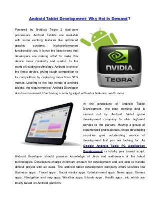 Android Tablet Development- Why Hot In Demand?

Powered by Nvidia's Tegra 2 dual-core
processors, Android Tablets are available
with some exciting features like optimized
graphic       systems,        high-performance
functionality, etc. It is not the latest news that
developers are making effort to make this
device more creativity and useful. In the
world of leading technology, Android is one of
the finest device, giving tough competition to
its competitors by capturing more than 50%
market. Looking to the fast trends of android
tablets, the requirement of Android Developer
also has increased. Purchasing a smart gadget with extra features, worth more.


                                                     In   the    procedure      of   Android       Tablet
                                                     Development, the best working deal is
                                                     carried     out   by    Android      tablet   game
                                                     development company to offer high-end
                                                     service to the players. Having a group of
                                                     experienced professionals, these developing
                                                     countries     give     outstanding     service    of
                                                     development that you are looking for. As
                                                     Google Android Table PC Application
                                                     Development is totally java based script,
Android Developer should possess knowledge of Java and well-aware of the latest
technologies. Developers charge minimum amount for development and are able to handle
difficult project with an ease. The android tablet development company offers services like
Business apps , Travel apps , Social media apps, Entertainment apps, News apps, Games
apps , Navigation and map apps, Weather apps, E-book apps , Health apps , etc. which are
totally based on Android platform.
 