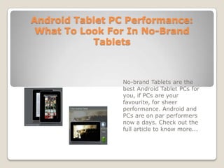 Android Tablet PC Performance: What To Look For In No-Brand Tablets No-brand Tablets are the best Android Tablet PCs for you, if PCs are your favourite, for sheer performance. Android and PCs are on par performers now a days. Check out the full article to know more... 