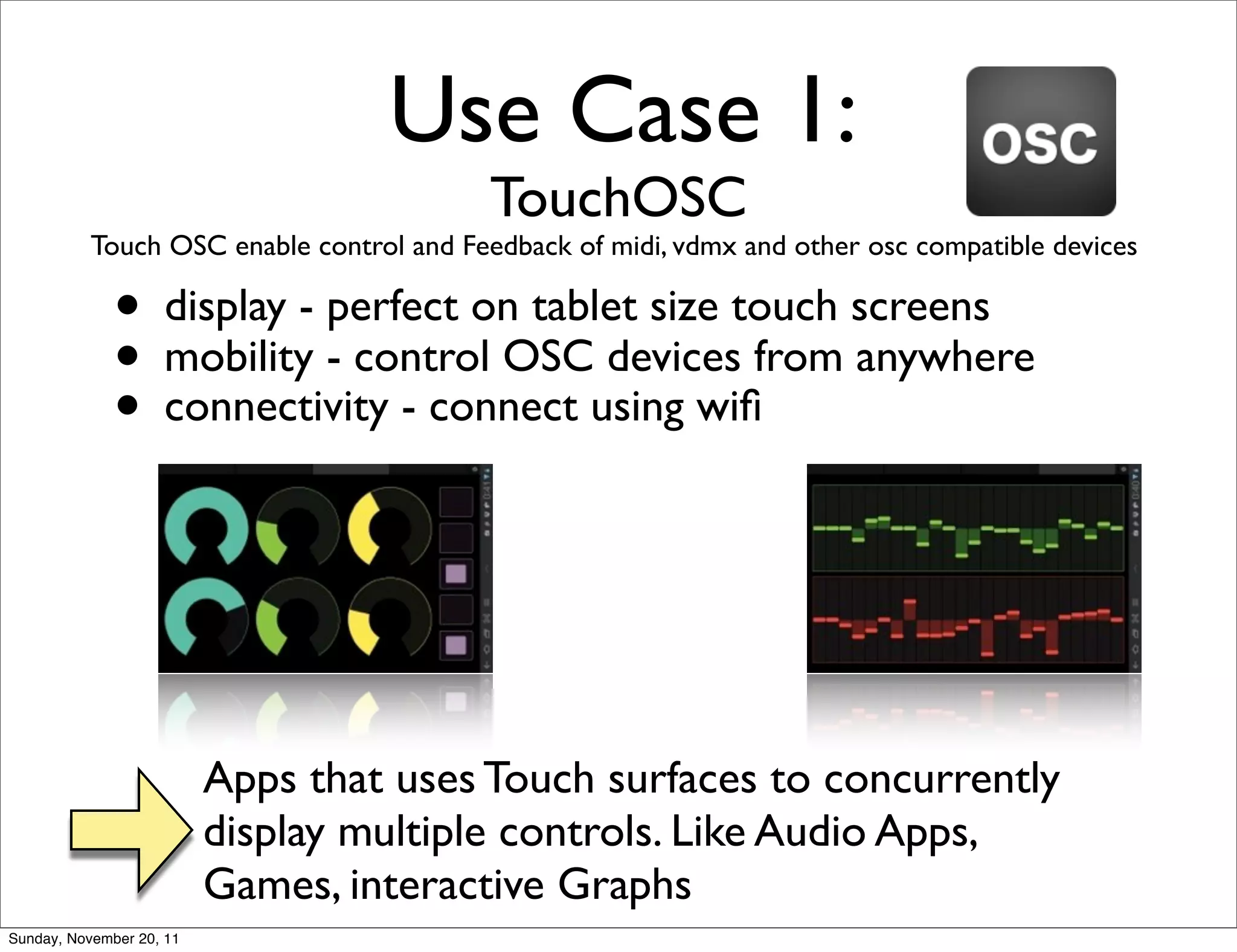 Use Case 1:
                                           TouchOSC
           Touch OSC enable control and Feedback of midi, vdmx and other osc compatible devices

              • display - perfect on tablet size touch screens
              • mobility - control OSCusing wiﬁfrom anywhere
                                         devices
              • connectivity - connect



                          Apps that uses Touch surfaces to concurrently
                          display multiple controls. Like Audio Apps,
                          Games, interactive Graphs
Sunday, November 20, 11
 