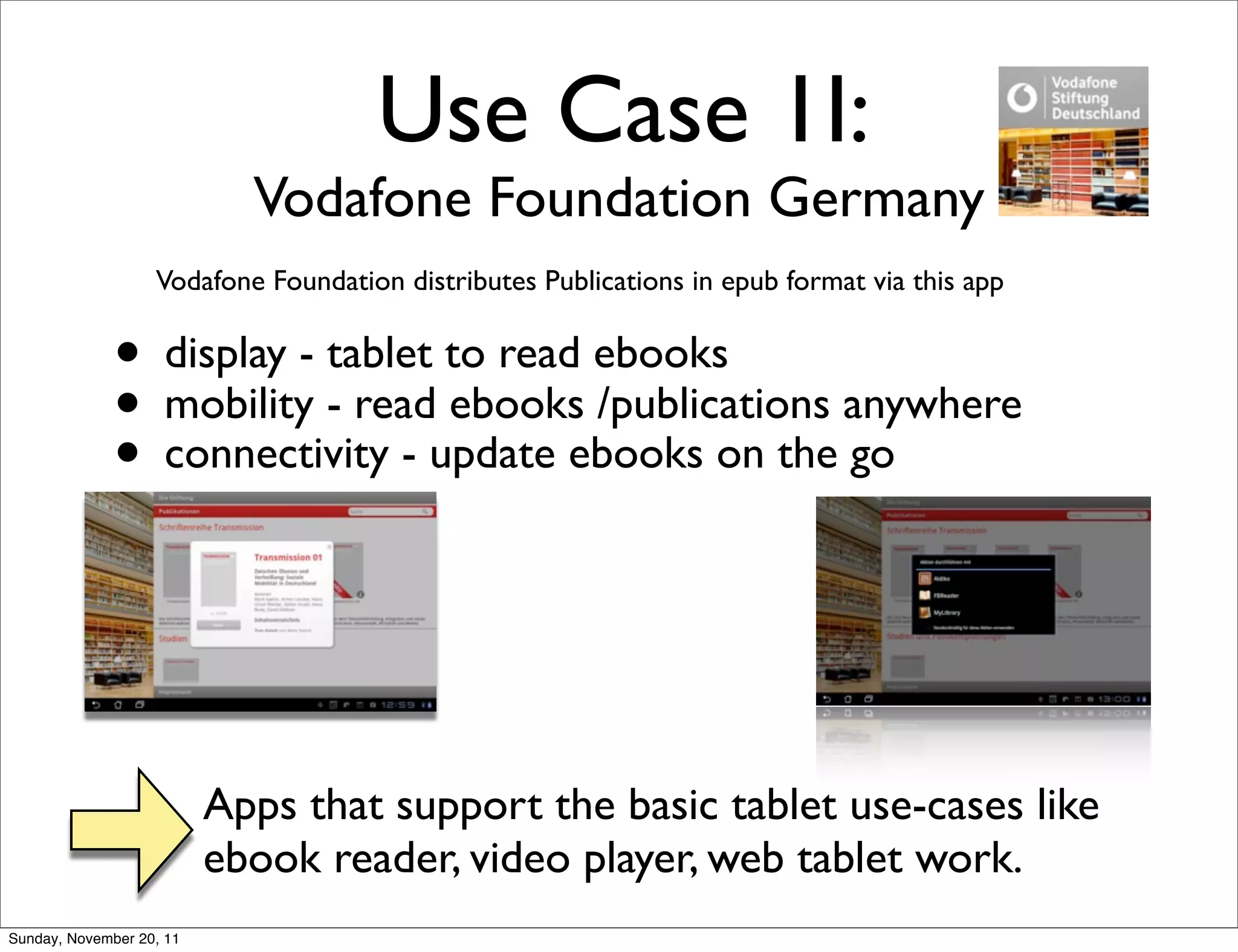 Use Case 1I:
                            Vodafone Foundation Germany
                   Vodafone Foundation distributes Publications in epub format via this app


              • display - tablet to read ebooks
              • mobility - readupdate ebooks on the anywhere
                                 ebooks /publications
              • connectivity -                        go




                          Apps that support the basic tablet use-cases like
                          ebook reader, video player, web tablet work.
Sunday, November 20, 11
 