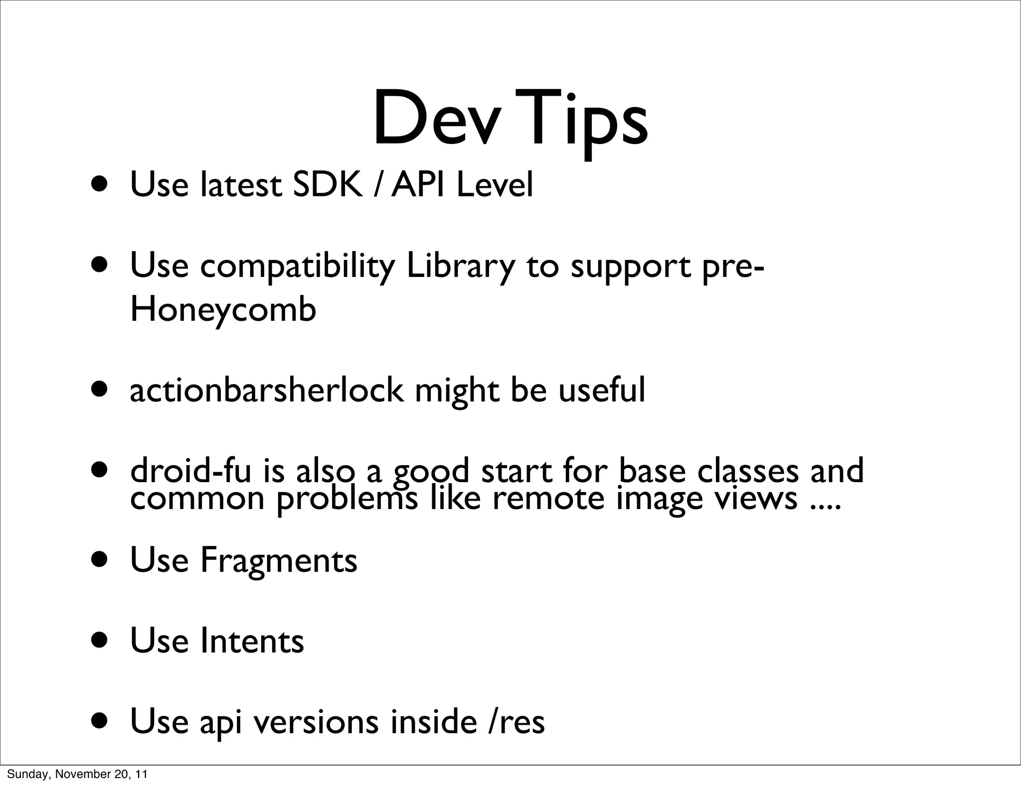 Dev Tips
             • Use latest SDK / API Level
             • Use compatibility Library to support pre-
                   Honeycomb

             • actionbarsherlock might be useful
             • droid-fu isproblems likestart for imageclasses ....
               common
                           also a good
                                        remote
                                                 base
                                                       views
                                                              and

             • Use Fragments
             • Use Intents
             • Use api versions inside /res
Sunday, November 20, 11
 