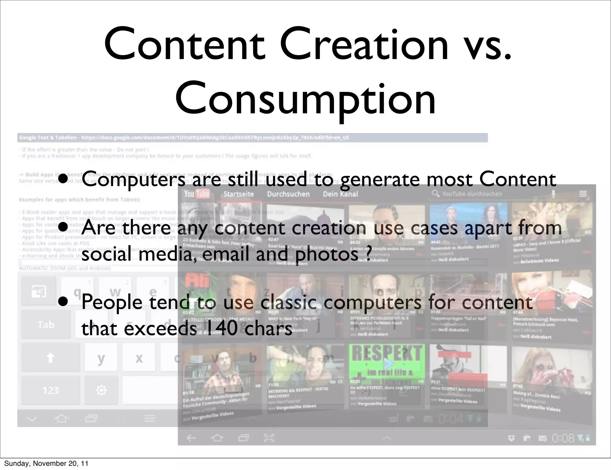 Content Creation vs.
                            Consumption
              • Computers are still used to generate most Content
              • Are there any content creation use cases apart from
                    social media, email and photos ?

              • People tend to use classic computers for content
                    that exceeds 140 chars




Sunday, November 20, 11
 