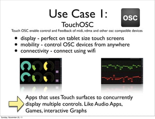Use Case 1:
                                           TouchOSC
           Touch OSC enable control and Feedback of midi, vdmx and other osc compatible devices

              • display - perfect on tablet size touch screens
              • mobility - control OSCusing wiﬁfrom anywhere
                                         devices
              • connectivity - connect



                          Apps that uses Touch surfaces to concurrently
                          display multiple controls. Like Audio Apps,
                          Games, interactive Graphs
Sunday, November 20, 11
 