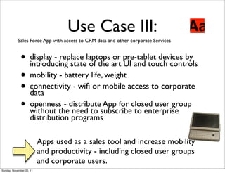 Use Case III:
            Sales Force App with access to CRM data and other corporate Services


              • display - replace laptops art pre-tablet devices by
                introducing state of the
                                           or
                                              UI and touch controls
              • mobility - battery life, weight
              • connectivity - wiﬁ or mobile access to corporate
                data
              • openness - distributesubscribeclosed user group
                without the need to
                                        App for
                                                 to enterprise
                    distribution programs

                          Apps used as a sales tool and increase mobility
                          and productivity - including closed user groups
                          and corporate users.
Sunday, November 20, 11
 