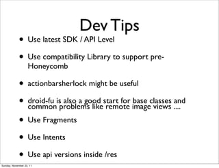 Dev Tips
             • Use latest SDK / API Level
             • Use compatibility Library to support pre-
                   Honeycomb

             • actionbarsherlock might be useful
             • droid-fu isproblems likestart for imageclasses ....
               common
                           also a good
                                        remote
                                                 base
                                                       views
                                                              and

             • Use Fragments
             • Use Intents
             • Use api versions inside /res
Sunday, November 20, 11
 