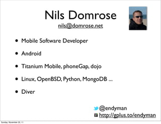 Nils Domrose
                              nils@domrose.net

              • Mobile Software Developer
              • Android
              • Titanium Mobile, phoneGap, dojo
              • Linux, OpenBSD, Python, MongoDB ...
              • Diver
                                             @endyman
                                             http://gplus.to/endyman
Sunday, November 20, 11
 