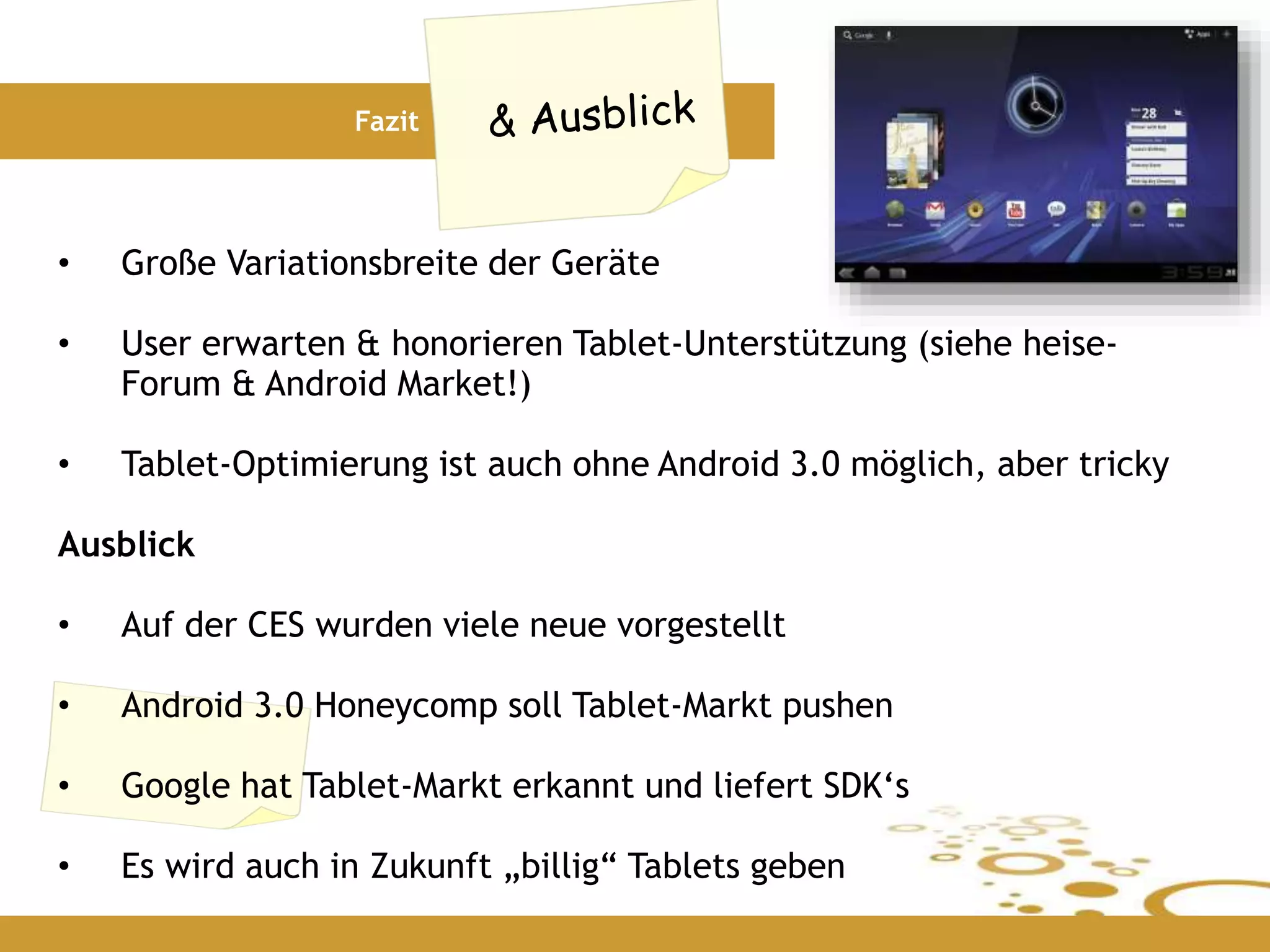 Fazit
• Große Variationsbreite der Geräte
• User erwarten & honorieren Tablet-Unterstützung (siehe heise-
Forum & Android Market!)
• Tablet-Optimierung ist auch ohne Android 3.0 möglich, aber tricky
Ausblick
• Auf der CES wurden viele neue vorgestellt
• Android 3.0 Honeycomp soll Tablet-Markt pushen
• Google hat Tablet-Markt erkannt und liefert SDK‘s
• Es wird auch in Zukunft „billig“ Tablets geben
 
