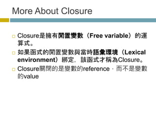 More About Closure
 Closure是擁有閒置變數（Free variable）的運
算式。
 如果函式的閒置變數與當時語彙環境（Lexical
environment）綁定，該函式才稱為Closure。
 Closure關閉的是變數的reference，而不是變數
的value
 