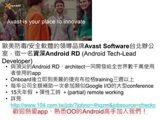 歐美防毒/安全軟體的領導品牌Avast Software台北辦公
室，徵一名資深Android RD (Android Tech-Lead
Developer)
• 與頂尖的Android RD、architect一同開發給全世界數千萬使用
者使用的app
• Onboard後立即到美麗的捷克布拉格training三週以上
• 每年公司全額補助一次參加類似Google I/O的大型conference
• 15天年假 ＋彈性工時 ＋(partial) remote working
• 詳見
http://www.104.com.tw/job/?jobno=4hqzm&jobsource=checkc
歡迎熱愛app、熟悉OO的Android高手加入我們！
 