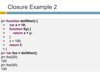 Closure Example 2
js> function doOther() {
> var x = 10;
> function f(y) {
> return x + y;
> }
> x = 100;
> return f;
> }
js> var foo = doOther();
js> foo(20);
120
js> foo(30);
130
 