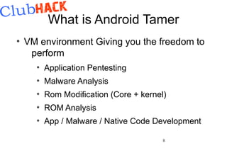 What is Android Tamer
●
    VM environment Giving you the freedom to
     perform
      ●
          Application Pentesting
      ●
          Malware Analysis
      ●
          Rom Modification (Core + kernel)
      ●
          ROM Analysis
      ●
          App / Malware / Native Code Development

                                         8
 