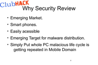 Why Security Review
●
    Emerging Market.
●
    Smart phones.
●
    Easily acessible
●
    Emerging Target for malware distribution.
●
    Simply Put whole PC malacious life cycle is
      getting repeated in Mobile Domain

                                    4
 