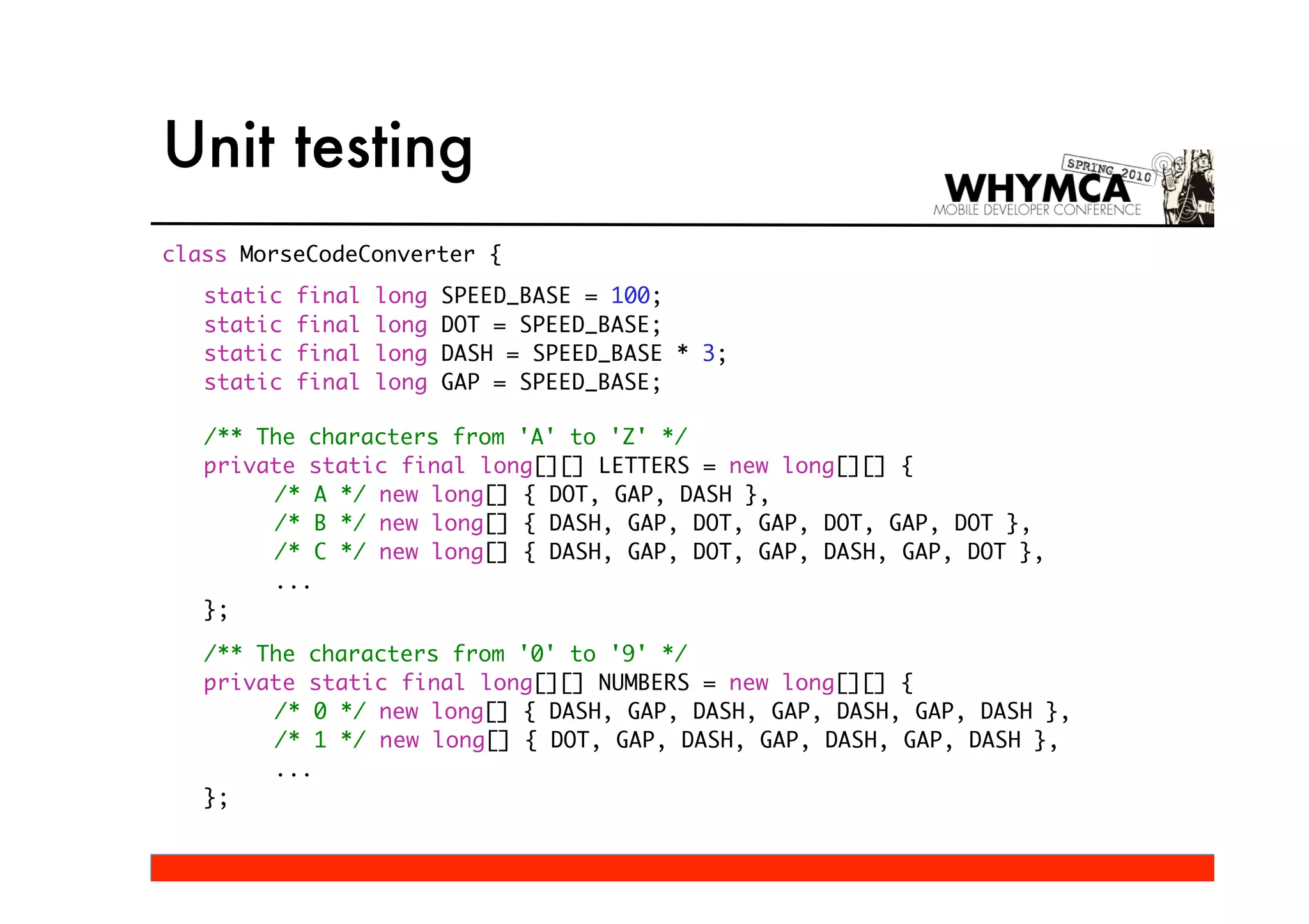 Unit testing
class MorseCodeConverter {
   static   final   long   SPEED_BASE = 100;
   static   final   long   DOT = SPEED_BASE;
   static   final   long   DASH = SPEED_BASE * 3;
   static   final   long   GAP = SPEED_BASE;

   /** The characters from 'A' to 'Z' */
   private static final long[][] LETTERS = new long[][] {
        /* A */ new long[] { DOT, GAP, DASH },
        /* B */ new long[] { DASH, GAP, DOT, GAP, DOT, GAP, DOT },
        /* C */ new long[] { DASH, GAP, DOT, GAP, DASH, GAP, DOT },
        ...
   };

   /** The characters from '0' to '9' */
   private static final long[][] NUMBERS = new long[][] {
        /* 0 */ new long[] { DASH, GAP, DASH, GAP, DASH, GAP, DASH },
        /* 1 */ new long[] { DOT, GAP, DASH, GAP, DASH, GAP, DASH },
        ...
   };
 
