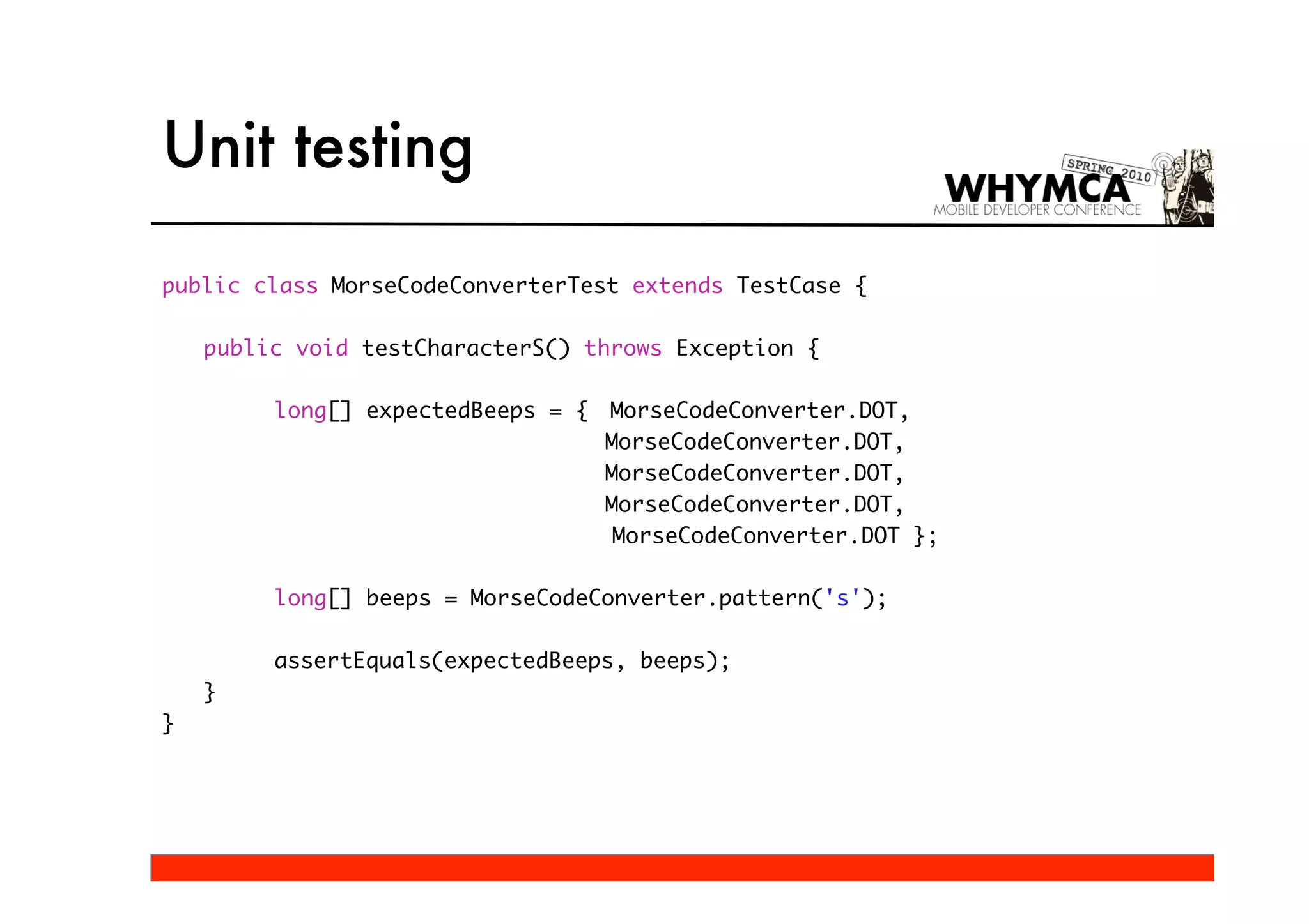Unit testing

public class MorseCodeConverterTest extends TestCase {

    public void testCharacterS() throws Exception {

         long[] expectedBeeps = {   MorseCodeConverter.DOT,
                                    MorseCodeConverter.DOT,
                                    MorseCodeConverter.DOT,
                                    MorseCodeConverter.DOT,
                                     MorseCodeConverter.DOT };

         long[] beeps = MorseCodeConverter.pattern('s');

         assertEquals(expectedBeeps, beeps);
    }
}
 