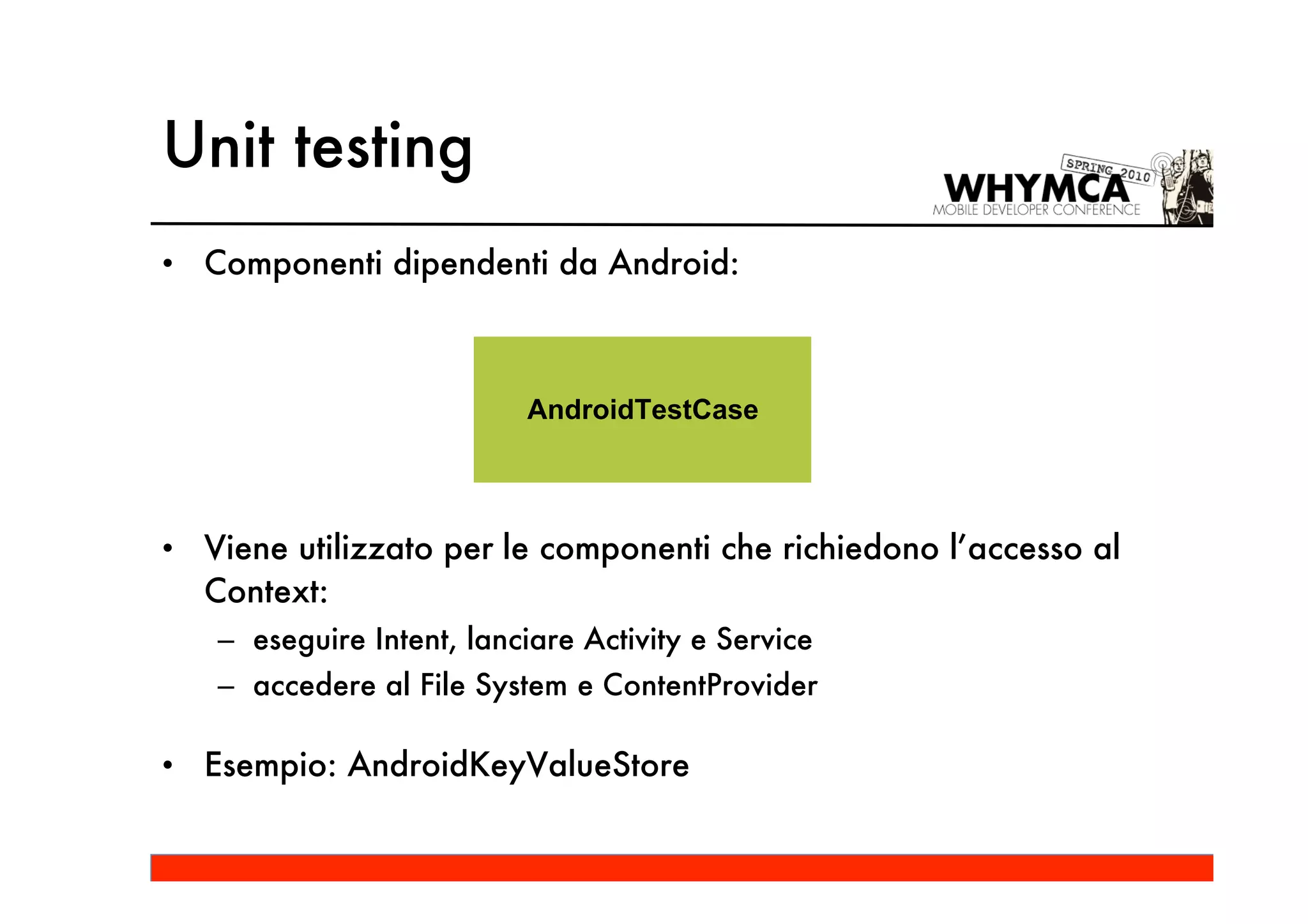 Unit testing
• Componenti dipendenti da Android:



                          AndroidTestCase




• Viene utilizzato per le componenti che richiedono l’accesso al
  Context:
   – eseguire Intent, lanciare Activity e Service
   – accedere al File System e ContentProvider

• Esempio: AndroidKeyValueStore
 