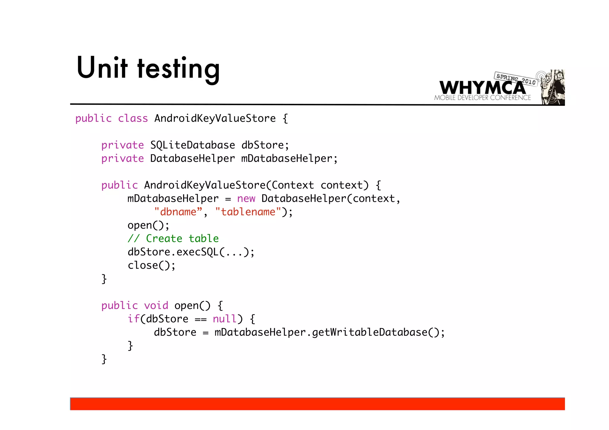 Unit testing
public class AndroidKeyValueStore {

    private SQLiteDatabase dbStore;
    private DatabaseHelper mDatabaseHelper;

    public AndroidKeyValueStore(Context context) {
        mDatabaseHelper = new DatabaseHelper(context,
             "dbname”, "tablename");
        open();
        // Create table
        dbStore.execSQL(...);
        close();
    }

    public void open() {
        if(dbStore == null) {
             dbStore = mDatabaseHelper.getWritableDatabase();
        }
    }
 