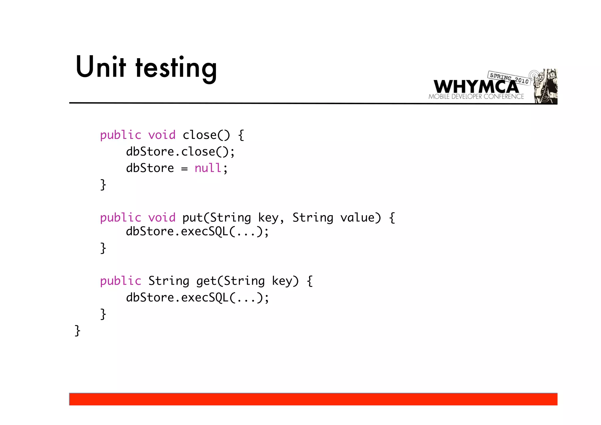 Unit testing

    public void close() {
        dbStore.close();
        dbStore = null;
    }

    public void put(String key, String value) {
        dbStore.execSQL(...);
    }

    public String get(String key) {
        dbStore.execSQL(...);
    }
}
 