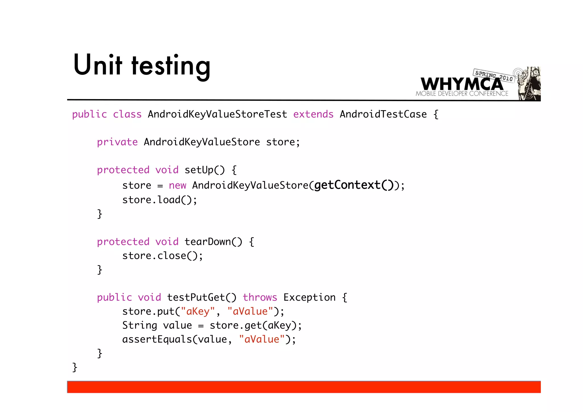 Unit testing
public class AndroidKeyValueStoreTest extends AndroidTestCase {

    private AndroidKeyValueStore store;

    protected void setUp() {
        store = new AndroidKeyValueStore(getContext());
        store.load();
    }

    protected void tearDown() {
        store.close();
    }

    public void testPutGet() throws Exception {
        store.put("aKey", "aValue");
        String value = store.get(aKey);
        assertEquals(value, "aValue");
    }
}
 