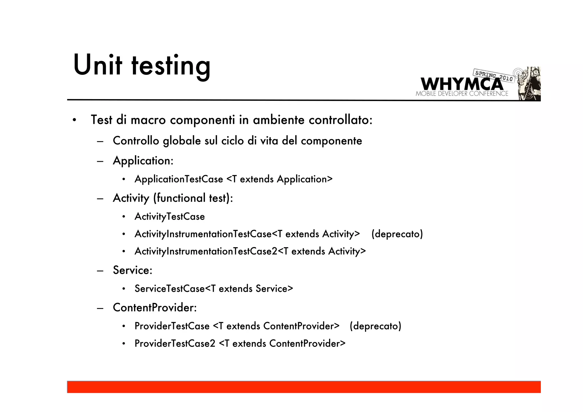 Unit testing
•   Test di macro componenti in ambiente controllato:
     – Controllo globale sul ciclo di vita del componente
     – Application:
          • ApplicationTestCase <T extends Application>

     – Activity (functional test):
          • ActivityTestCase
          • ActivityInstrumentationTestCase<T extends Activity>    (deprecato)
          • ActivityInstrumentationTestCase2<T extends Activity>

     – Service:
          • ServiceTestCase<T extends Service>

     – ContentProvider:
          • ProviderTestCase <T extends ContentProvider>    (deprecato)
          • ProviderTestCase2 <T extends ContentProvider>
 